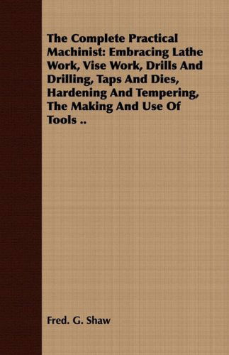 The Complete Practical Machinist: Embracing Lathe Work, Vise Work, Drills and Drilling, Taps and Dies, Hardening and Tempering, the Making and Use of Tools .. - Fred. G. Shaw - Books - Abdul Press - 9781443719612 - August 26, 2008