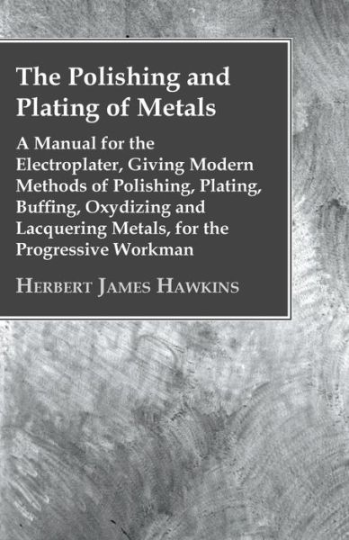 Cover for Herbert James Hawkins · The Polishing And Plating Of Metals; A Manual For The Electroplater, Giving Modern Methods Of Polishing, Plating, Buffing, Oxydizing And Lacquering Metals, For The Progressive Workman (Paperback Book) (2011)