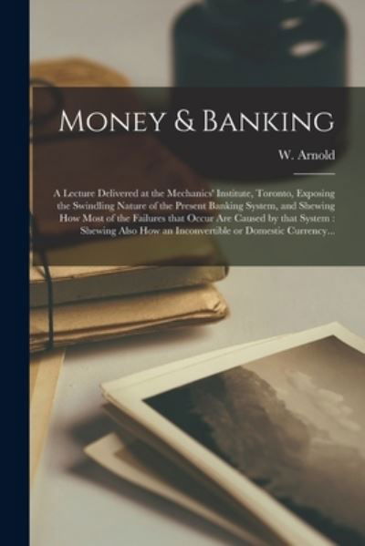 Cover for W (Walter) Arnold · Money &amp; Banking [microform]: a Lecture Delivered at the Mechanics' Institute, Toronto, Exposing the Swindling Nature of the Present Banking System, and Shewing How Most of the Failures That Occur Are Caused by That System: Shewing Also How An... (Taschenbuch) (2021)