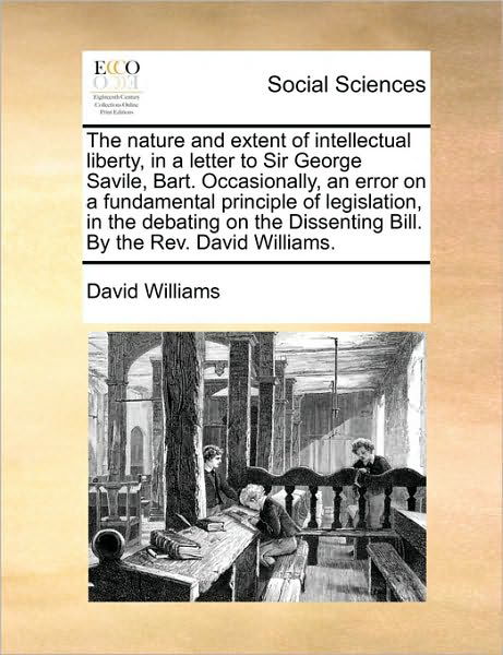 The Nature and Extent of Intellectual Liberty, in a Letter to Sir George Savile, Bart. Occasionally, an Error on a Fundamental Principle of Legislation, I - David Williams - Books - Gale Ecco, Print Editions - 9781171040613 - June 16, 2010