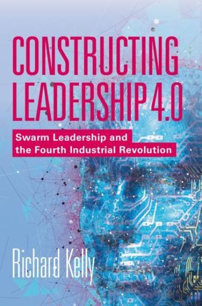 Cover for Richard Kelly · Constructing Leadership 4.0: Swarm Leadership and the Fourth Industrial Revolution (Hardcover Book) [1st ed. 2019 edition] (2018)