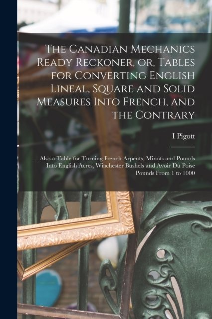 Cover for I Pigott · The Canadian Mechanics Ready Reckoner, or, Tables for Converting English Lineal, Square and Solid Measures Into French, and the Contrary [microform] (Taschenbuch) (2021)