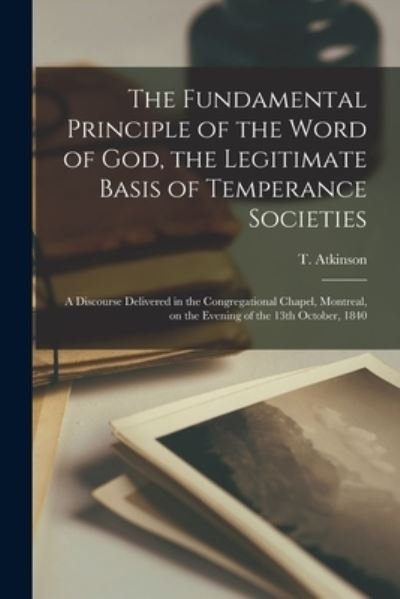 Cover for T (Timothy) Atkinson · The Fundamental Principle of the Word of God, the Legitimate Basis of Temperance Societies [microform]: a Discourse Delivered in the Congregational Chapel, Montreal, on the Evening of the 13th October, 1840 (Paperback Bog) (2021)