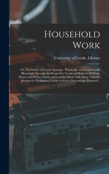 Cover for University of Leeds Library · Household Work; or, The Duties of Female Servants: Practically and Economically Illustrated, Through the Respective Grades of Maid-of-all-work, House and Parlour-maid, and Laundry-maid: With Many Valuable Recipes for Facilitating Labour in Every... (Hardcover bog) (2021)