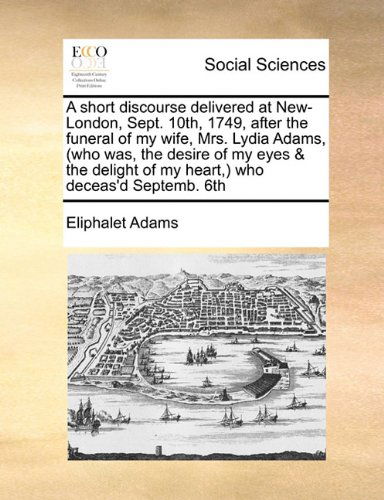 Cover for Eliphalet Adams · A Short Discourse Delivered at New-london, Sept. 10th, 1749, After the Funeral of My Wife, Mrs. Lydia Adams, (Who Was, the Desire of My Eyes &amp; the Delight of My Heart,) Who Deceas'd Septemb. 6th (Paperback Book) (2010)