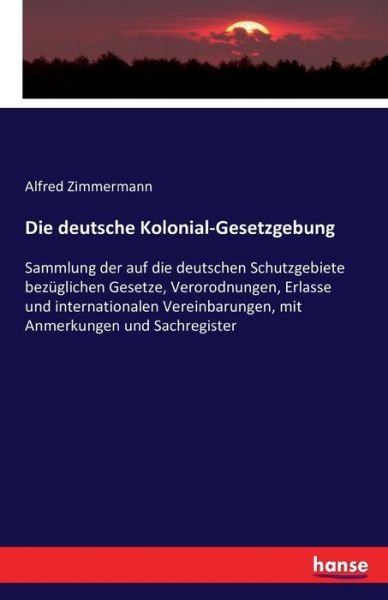 Cover for Alfred Zimmermann · Die deutsche Kolonial-Gesetzgebung: Sammlung der auf die deutschen Schutzgebiete bezuglichen Gesetze, Verorodnungen, Erlasse und internationalen Vereinbarungen, mit Anmerkungen und Sachregister (Taschenbuch) (2016)