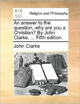 Cover for John Clarke · An Answer to the Question, Why Are You a Christian? by John Clarke, ... Fifth Edition. (Taschenbuch) (2010)