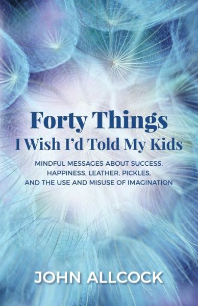 Cover for John Allcock · Forty Things I Wish I'd Told My Kids: Mindful Messages About Success, Happiness, Leather, Pickles, and the Use and Misuse of Imagination (Paperback Book) (2018)