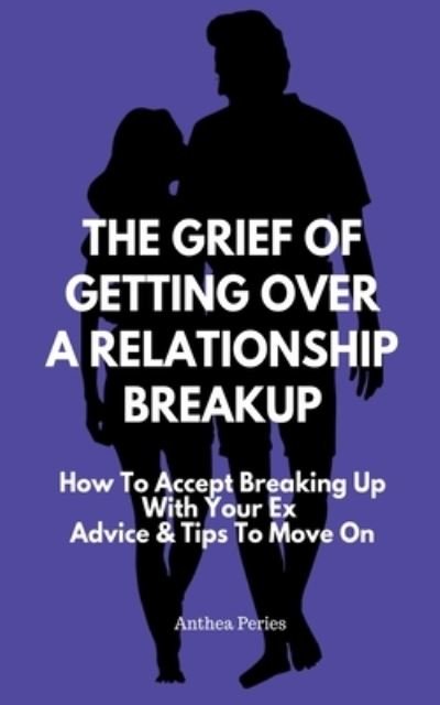 Cover for Anthea Peries · The Grief Of Getting Over A Relationship Breakup: How To Accept Breaking Up With Your Ex Advice And Tips To Move On - Relationships (Paperback Book) (2021)