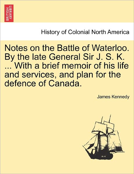 Notes on the Battle of Waterloo. by the Late General Sir J. S. K. ... with a Brief Memoir of His Life and Services, and Plan for the Defence of Canada - James Kennedy - Books - British Library, Historical Print Editio - 9781241533618 - March 28, 2011