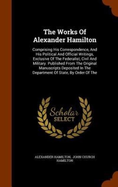 Cover for Alexander Hamilton · The Works Of Alexander Hamilton Comprising His Correspondence, And His Political And Official Writings, Exclusive Of The Federalist, Civil And ... In The Department Of State, By Order Of The (Inbunden Bok) (2015)