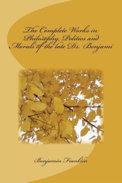 The Complete Works in Philosophy, Politics and Morals of the Late Dr. Benjami - Benjamin Franklin - Books - Createspace Independent Publishing Platf - 9781720412618 - July 1, 2018