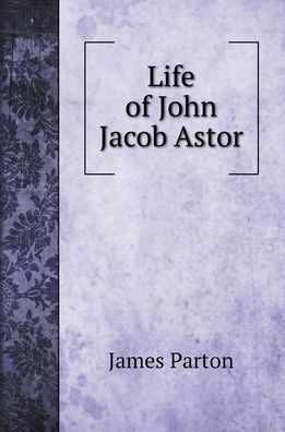 Cover for James Parton · Life of John Jacob Astor. To Which is Appended a Copy of his Last Will (Hardcover Book) (2022)