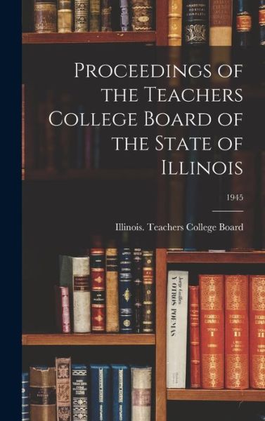 Cover for Illinois Teachers College Board · Proceedings of the Teachers College Board of the State of Illinois; 1945 (Hardcover Book) (2021)