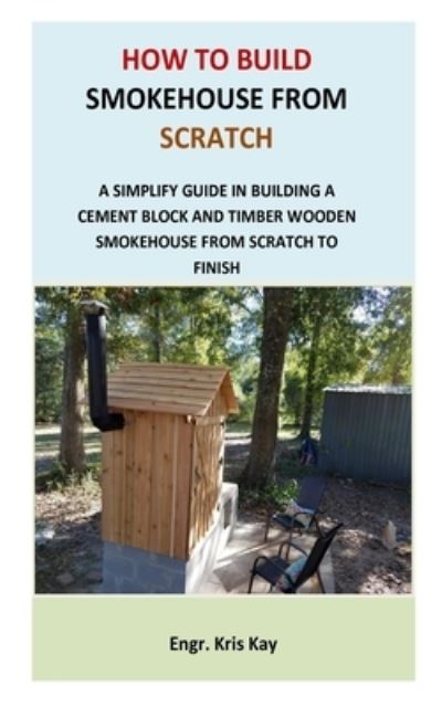 Cover for Engr Kris Kay · How to Build Smokehouse from Scratch: A simplify guide in building a cement block and a timber wooden smokehouse from scratch to finish (Paperback Book) (2021)