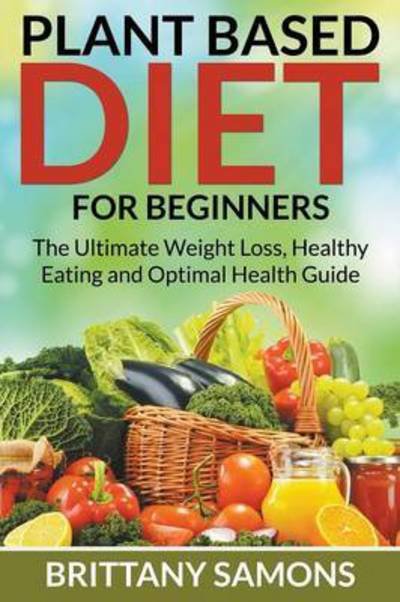 Cover for Brittany Samons · Plant Based Diet For Beginners: The Ultimate Weight Loss, Healthy Eating and Optimal Health Guide (Paperback Bog) (2015)