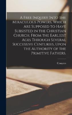 Cover for Conyers 1683-1750 Middleton · A Free Inquiry Into the Miraculous Powers, Which Are Supposed to Have Subsisted in the Christian Church, From the Earliest Ages Through Several Successive Centuries, Upon the Authority of the Primitive Fathers. (Hardcover Book) (2022)