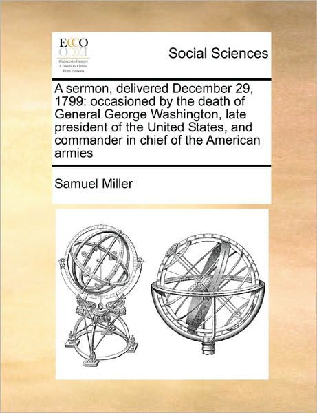 A Sermon, Delivered December 29, 1799: Occasioned by the Death of General George Washington, Late President of the United States, and Commander in Chief - Samuel Miller - Książki - Gale Ecco, Print Editions - 9781171416623 - 6 sierpnia 2010