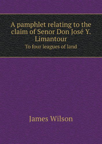 Cover for James Wilson · A Pamphlet Relating to the Claim of Senor Don Jose Y. Limantour to Four Leagues of Land (Paperback Book) (2013)