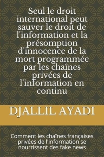 Cover for Djallil Ayadi · Seul le droit international peut sauver le droit de l'information et la presomption d'innocence de la mort programmee par les chaines privees de l'information en continu: Comment les chaines francaises privees de l'information se nourrissent des fake news (Pocketbok) (2020)