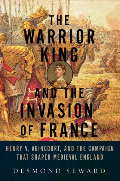 Cover for Desmond Seward · The Warrior King and the Invasion of France - Henry V, Agincourt, and the Campaign that Shaped Medieval England (Paperback Book) (2017)