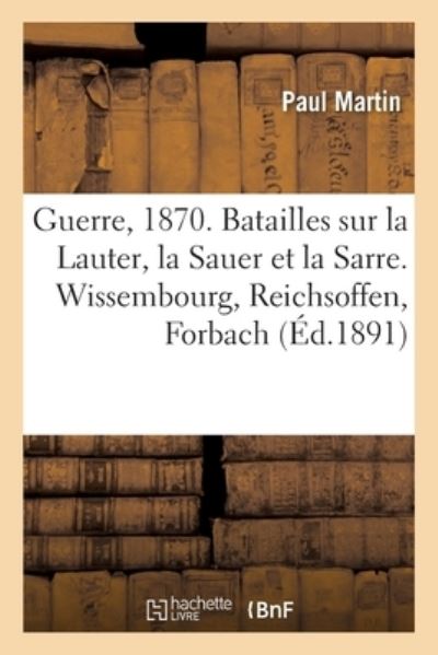 Guerre de 1870. Batailles Sur La Lauter, La Sauer Et La Sarre. Wissembourg, Reichsoffen, Forbach - Paul Martin - Books - Hachette Livre - BNF - 9782019127626 - September 1, 2017