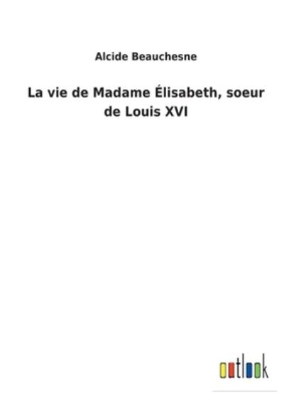 La vie de Madame Élisabeth, soeur de Louis XVI - Alcide Beauchesne - Books - Bod Third Party Titles - 9783752474626 - February 26, 2022