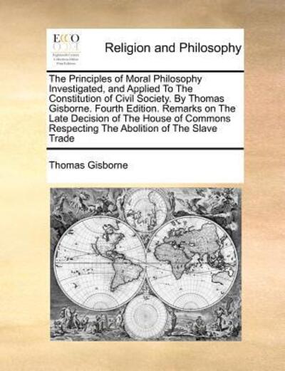 Cover for Thomas Gisborne · The Principles of Moral Philosophy Investigated, and Applied to the Constitution of Civil Society. by Thomas Gisborne. Fourth Edition. Remarks on the Late (Paperback Book) (2010)