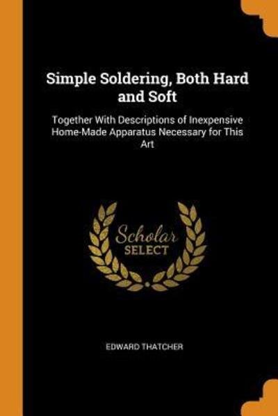 Simple Soldering, Both Hard and Soft Together with Descriptions of Inexpensive Home-Made Apparatus Necessary for This Art - Edward Thatcher - Books - Franklin Classics Trade Press - 9780344129629 - October 24, 2018
