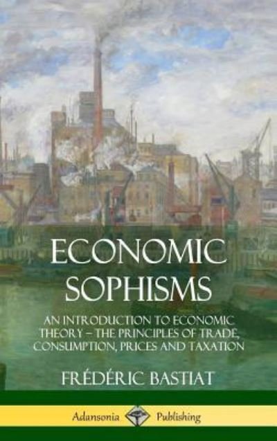 Cover for Frederic Bastiat · Economic Sophisms An Introduction to Economic Theory, the Principles of Trade, Consumption, Prices and Taxation (Hardcover bog) (2018)
