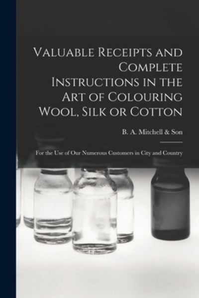 Cover for B a Mitchell &amp; Son (Firm) · Valuable Receipts and Complete Instructions in the Art of Colouring Wool, Silk or Cotton [microform] (Paperback Book) (2021)