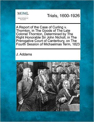 Cover for J Addams · A Report of the Case of Curling V. Thornton, in the Goods of the Late Colonel Thornton, Determined by the Right Honorable Sir John Nicholl, in the Prero (Paperback Book) (2012)