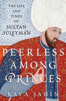 Cover for Sahin, Kaya (Associate Professor of History and the Executive Associate Dean of the Hamilton Lugar School of Global and International Studies, Associate Professor of History and the Executive Associate Dean of the Hamilton Lugar School of Global and Inter · Peerless among Princes: The Life and Times of Sultan Suleyman (Hardcover Book) (2023)