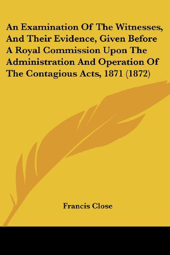 Cover for Francis Close · An Examination of the Witnesses, and Their Evidence, Given Before a Royal Commission Upon the Administration and Operation of the Contagious Acts, 1871 (1872) (Paperback Book) (2008)