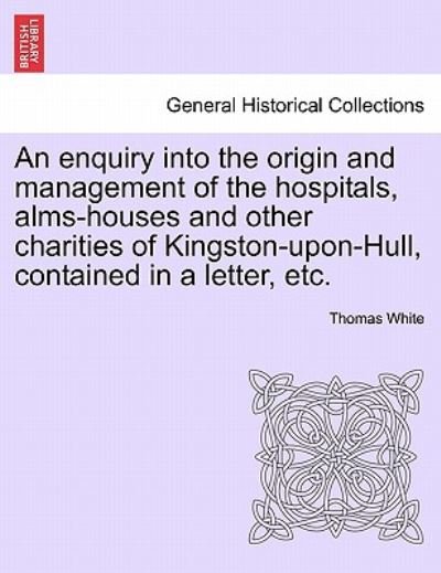 An Enquiry into the Origin and Management of the Hospitals, Alms-houses and Other Charities of Kingston-upon-hull, Contained in a Letter, Etc. - Thomas White - Livros - British Library, Historical Print Editio - 9781241067632 - 15 de fevereiro de 2011
