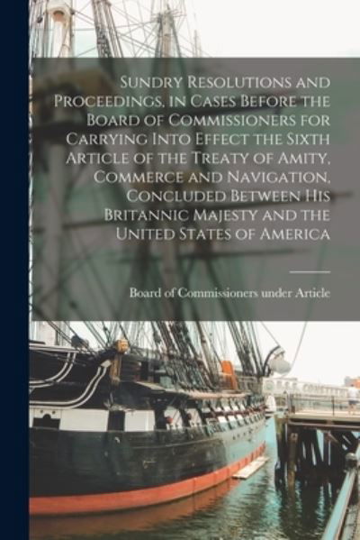 Cover for Board of Commissioners Under Article · Sundry Resolutions and Proceedings, in Cases Before the Board of Commissioners for Carrying Into Effect the Sixth Article of the Treaty of Amity, Commerce and Navigation, Concluded Between His Britannic Majesty and the United States of America [microform] (Paperback Book) (2021)