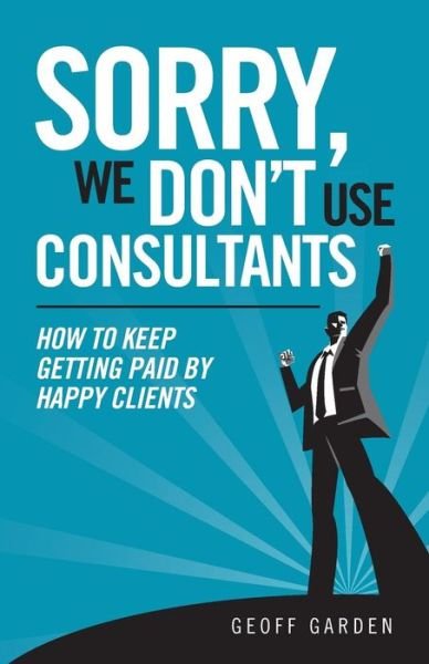 Geoff P Garden · Sorry - We Don't Use Consultants: How to Keep Getting Paid by Happy Clients (Paperback Book) (2013)