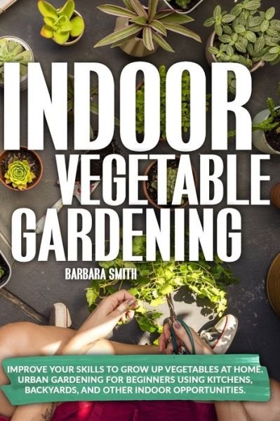 Cover for Barbara Smith · Indoor Vegetable Gardening: Improve your Skills to Grow Up Vegetables at Home. Urban Gardening for Beginners Using Kitchens, Backyards, and Other Indoor Opportunities. - Gardening (Taschenbuch) (2020)