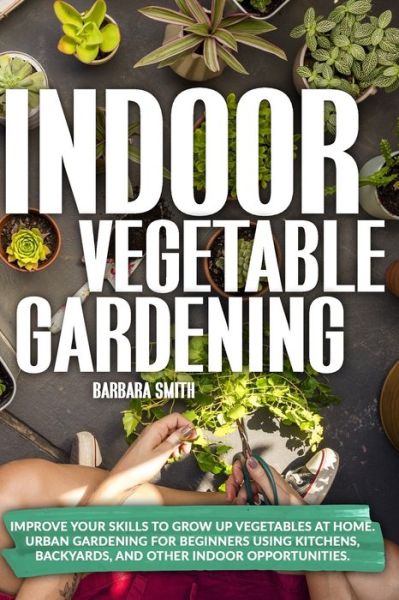 Indoor Vegetable Gardening: Improve your Skills to Grow Up Vegetables at Home. Urban Gardening for Beginners Using Kitchens, Backyards, and Other Indoor Opportunities. - Gardening - Barbara Smith - Książki - Independently Published - 9798682245635 - 5 września 2020