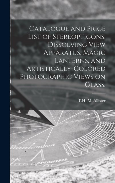 Cover for N y ) T H McAllister (New York · Catalogue and Price List of Stereopticons, Dissolving View Apparatus, Magic Lanterns, and Artistically-colored Photographic Views on Glass. (Gebundenes Buch) (2021)