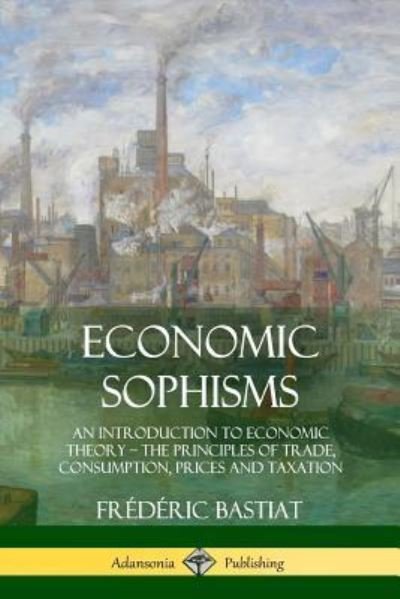 Economic Sophisms An Introduction to Economic Theory, The Principles of Trade, Consumption, Prices and Taxation - Frédéric Bastiat - Livros - lulu.com - 9781387996636 - 2 de agosto de 2018