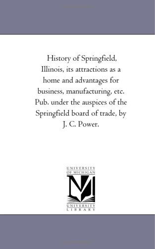 Cover for Michigan Historical Reprint Series · History of Springfield, Illinois, Its Attractions As a Home and Advantages for Business, Manufacturing, Etc. Pub. Under the Auspices of the ... by J. C. Power. (Michigan Historical Reprint) (Paperback Book) (2006)