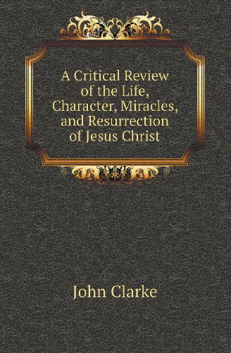Cover for John Clarke · A Critical Review of the Life, Character, Miracles, and Resurrection of Jesus Christ (Paperback Book) (2013)