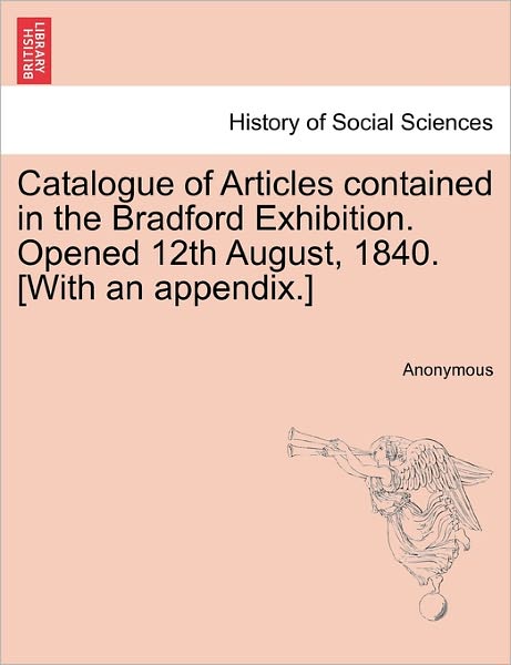 Cover for Anonymous · Catalogue of Articles Contained in the Bradford Exhibition. Opened 12th August, 1840. [with an Appendix.] (Paperback Book) (2011)