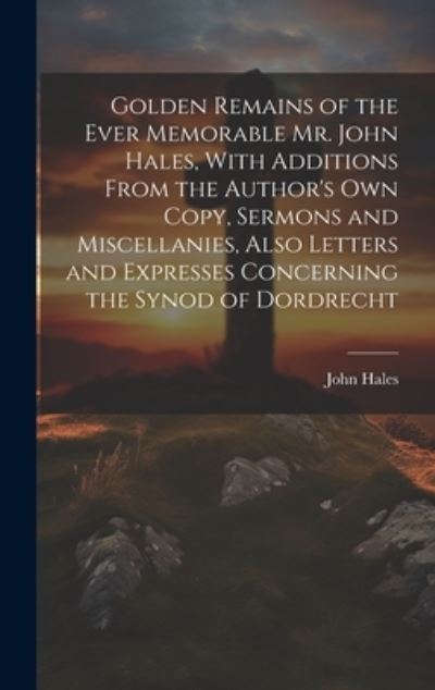 Cover for John Hales · Golden Remains of the Ever Memorable Mr. John Hales, with Additions from the Author's Own Copy, Sermons and Miscellanies, Also Letters and Expresses Concerning the Synod of Dordrecht (Book) (2023)