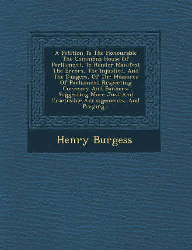 Cover for Henry Burgess · A Petition to the Honourable the Commons House of Parliament, to Render Manifest the Errors, the Injustice, and the Dangers, of the Measures of ... and Practicable Arrangements, and Praying... (Paperback Book) (2012)