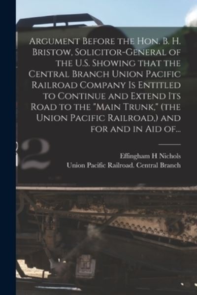 Cover for Effingham H Nichols · Argument Before the Hon. B. H. Bristow, Solicitor-general of the U.S. Showing That the Central Branch Union Pacific Railroad Company is Entitled to Continue and Extend Its Road to the Main Trunk, (the Union Pacific Railroad, ) and for and in Aid Of... (Paperback Book) (2021)