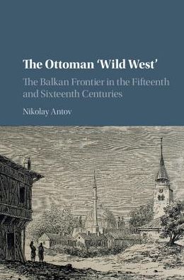 Cover for Antov, Nikolay (University of Arkansas) · The Ottoman 'Wild West': The Balkan Frontier in the Fifteenth and Sixteenth Centuries (Hardcover Book) (2017)