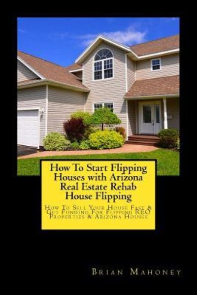 Cover for Brian Mahoney · How to Start Flipping Houses with Arizona Real Estate Rehab House Flipping (Paperback Book) (2017)