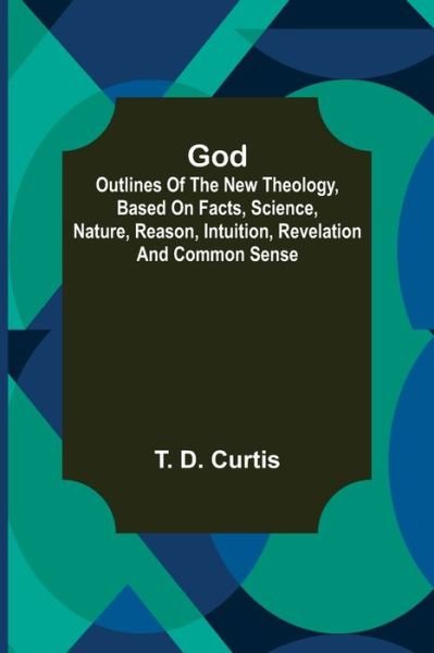 God; Outlines of the new theology, based on facts, science, nature, reason, intuition, revelation and common sense - T D Curtis - Książki - Alpha Edition - 9789356083639 - 26 marca 2021